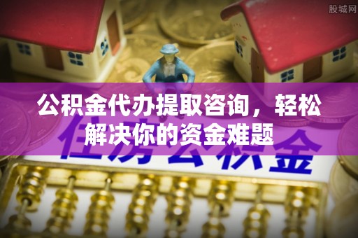 临桂公积金代办提取咨询，轻松解决你的资金难题