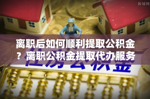 临桂离职后如何顺利提取公积金？离职公积金提取代办服务帮你搞定！