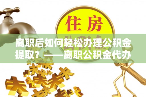 临桂离职后如何轻松办理公积金提取？——离职公积金代办提取服务详解