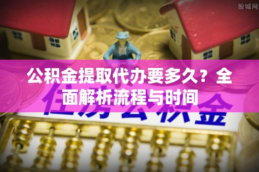 临桂公积金提取代办要多久？全面解析流程与时间