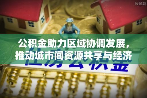 临桂公积金助力区域协调发展，推动城市间资源共享与经济均衡发展